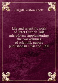 Life and scientific work of Peter Guthrie Tait microform: supplementing the two volumes of scientific papers published in 1898 and 1900