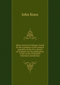 Select practical writings: issued by the committe of the General assembly of the Free church of Scotland, for the publication of the works of Scottish reformers and divines