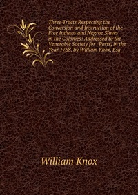 Three Tracts Respecting the Conversion and Instruction of the Free Indians and Negroe Slaves in the Colonies: Addressed to the Venerable Society for . Parts, in the Year 1768. by William Knox