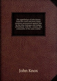 The appellation of Iohn Knoxe from the cruell and most iniust sentence pronounced against him by the false bishopes and cledgie of Scotland: with his . estates, and comunaltie of the same rea