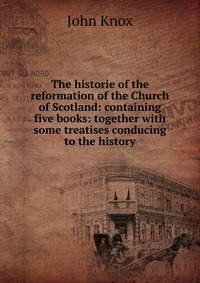 The historie of the reformation of the Church of Scotland: containing five books: together with some treatises conducing to the history