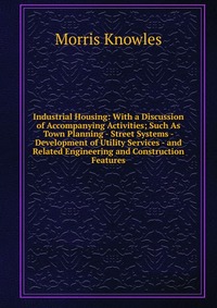 Industrial Housing: With a Discussion of Accompanying Activities; Such As Town Planning - Street Systems - Development of Utility Services - and Related Engineering and Construction Features