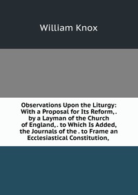 Observations Upon the Liturgy: With a Proposal for Its Reform, . by a Layman of the Church of England, . to Which Is Added, the Journals of the . to Frame an Ecclesiastical Constitution,