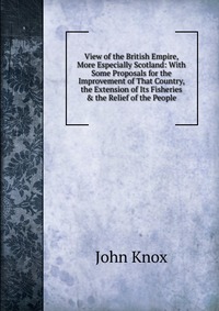 View of the British Empire, More Especially Scotland: With Some Proposals for the Improvement of That Country, the Extension of Its Fisheries & the Relief of the People