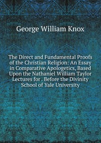 The Direct and Fundamental Proofs of the Christian Religion: An Essay in Comparative Apologetics, Based Upon the Nathaniel William Taylor Lectures for . Before the Divinity School of Yale Uni