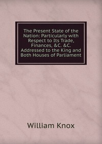 The Present State of the Nation: Particularly with Respect to Its Trade, Finances, &C. &C. Addressed to the King and Both Houses of Parliament