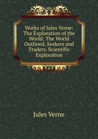 Works of Jules Verne: The Exploration of the World: The World Outlined. Seekers and Traders. Scientific Exploration