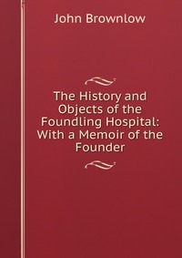 The History and Objects of the Foundling Hospital: With a Memoir of the Founder