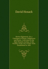 Hortus Elginensis, Or, a Catalogue of Plants, Indigenous and Exotic, Cultivated in the Elgin Botanic Garden, in the Vicinity of the City of New-York: Established in 1801