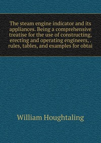 The steam engine indicator and its appliances. Being a comprehensive treatise for the use of constructing, erecting and operating engineers, . rules, tables, and examples for obtai