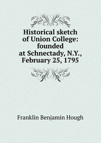 Historical sketch of Union College: founded at Schnectady, N.Y., February 25, 1795