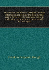 The elements of forestry: designed to afford information concerning the planting and care of forest trees for ornament or profit and giving . securing the greatest benefit for the longest