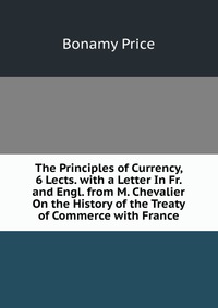 The Principles of Currency, 6 Lects. with a Letter In Fr. and Engl. from M. Chevalier On the History of the Treaty of Commerce with France