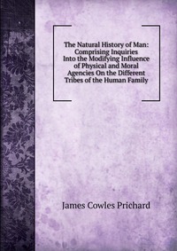 The Natural History of Man: Comprising Inquiries Into the Modifying Influence of Physical and Moral Agencies On the Different Tribes of the Human Family