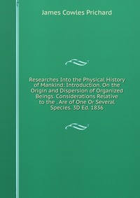 Researches Into the Physical History of Mankind: Introduction. On the Origin and Dispersion of Organized Beings. Considerations Relative to the . Are of One Or Several Species. 3D Ed. 1836