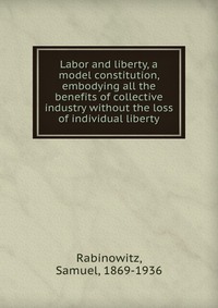 Labor and liberty, a model constitution, embodying all the benefits of collective industry without the loss of individual liberty