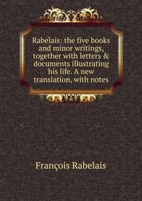 Rabelais: the five books and minor writings, together with letters & documents illustrating his life. A new translation, with notes