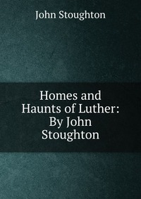 Homes and Haunts of Luther: By John Stoughton