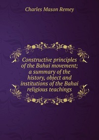 Constructive principles of the Bahai movement; a summary of the history, object and institutions of the Bahai religious teachings