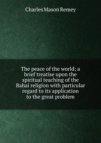 The peace of the world; a brief treatise upon the spiritual teaching of the Bahai religion with particular regard to its application to the great problem