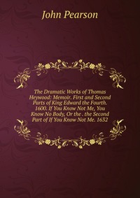 The Dramatic Works of Thomas Heywood: Memoir. First and Second Parts of King Edward the Fourth. 1600. If You Know Not Me, You Know No Body, Or the . the Second Part of If You Know Not Me. 163