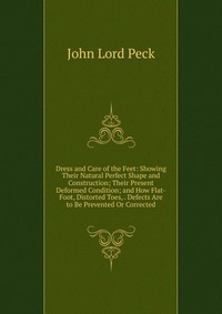 Dress and Care of the Feet: Showing Their Natural Perfect Shape and Construction; Their Present Deformed Condition; and How Flat-Foot, Distorted Toes, . Defects Are to Be Prevented Or Correct