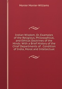 Indian Wisdom, Or, Examples of the Religious, Philosophical, and Ethical Doctrines of the Hinds: With a Brief History of the Chief Departments of . Condition of India, Moral and Intellectual