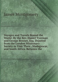 Voyages and Travels Round the World: By the Rev. Daniel Tyerman and George Bennet, Esq. Deputed from the London Missionary Society to Visit Their . Madagascar, and South Africa, Between the