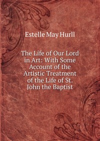 The Life of Our Lord in Art: With Some Account of the Artistic Treatment of the Life of St. John the Baptist