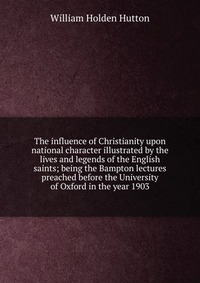 The influence of Christianity upon national character illustrated by the lives and legends of the English saints; being the Bampton lectures preached before the University of Oxford in the ye