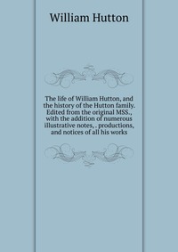 The life of William Hutton, and the history of the Hutton family. Edited from the original MSS., with the addition of numerous illustrative notes, . productions, and notices of all his works