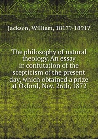 The philosophy of natural theology. An essay in confutation of the scepticism of the present day, which obtained a prize at Oxford, Nov. 26th, 1872