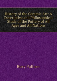 History of the Ceramic Art: A Descriptive and Philosophical Study of the Pottery of All Ages and All Nations