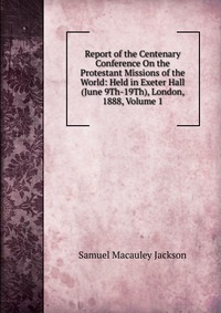 Report of the Centenary Conference On the Protestant Missions of the World: Held in Exeter Hall (June 9Th-19Th), London, 1888, Volume 1