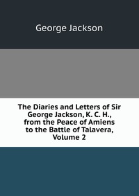 The Diaries and Letters of Sir George Jackson, K. C. H., from the Peace of Amiens to the Battle of Talavera, Volume 2