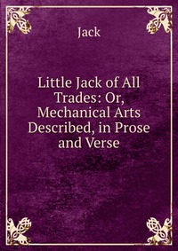 Little Jack of All Trades: Or, Mechanical Arts Described, in Prose and Verse