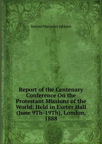 Report of the Centenary Conference On the Protestant Missions of the World: Held in Exeter Hall (June 9Th-19Th), London, 1888