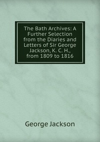 The Bath Archives: A Further Selection from the Diaries and Letters of Sir George Jackson, K. C. H., from 1809 to 1816