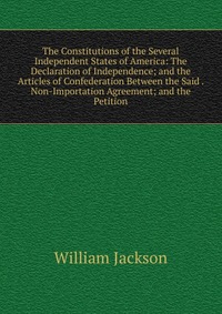 The Constitutions of the Several Independent States of America: The Declaration of Independence; and the Articles of Confederation Between the Said . Non-Importation Agreement; and the Petiti