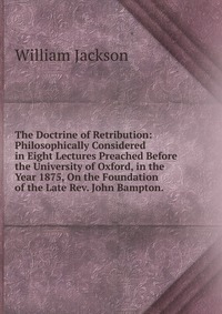 The Doctrine of Retribution: Philosophically Considered in Eight Lectures Preached Before the University of Oxford, in the Year 1875, On the Foundation of the Late Rev. John Bampton