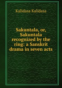 Sakuntala, or, Sakuntala recognized by the ring: a Sanskrit drama in seven acts