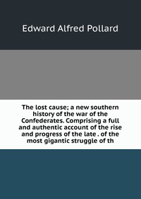 The lost cause; a new southern history of the war of the Confederates. Comprising a full and authentic account of the rise and progress of the late . of the most gigantic struggle of th