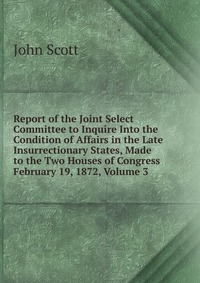 Report of the Joint Select Committee to Inquire Into the Condition of Affairs in the Late Insurrectionary States, Made to the Two Houses of Congress February 19, 1872, Volume 3