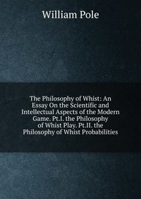 The Philosophy of Whist: An Essay On the Scientific and Intellectual Aspects of the Modern Game. Pt.I. the Philosophy of Whist Play. Pt.II. the Philosophy of Whist Probabilities