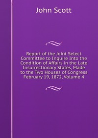 Report of the Joint Select Committee to Inquire Into the Condition of Affairs in the Late Insurrectionary States, Made to the Two Houses of Congress February 19, 1872, Volume 4