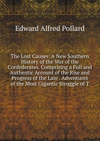 The Lost Causes: A New Southern History of the War of the Confederates. Comprising a Full and Authentic Account of the Rise and Progress of the Late . Adventures of the Most Gigantic Struggle