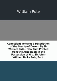 Collections Towards a Description of the County of Devon: By Sir William Pole, . Now First Printed from the Autograph in the Possession of His . Sir John-William De La Pole, Bart