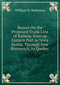 Report On the Proposed Trunk Line of Railway from an Eastern Port in Nova Scotia, Through New Brunswick, to Quebec