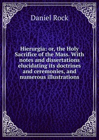 Hierurgia: or, the Holy Sacrifice of the Mass. With notes and dissertations elucidating its doctrines and ceremonies, and numerous illustrations