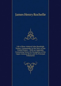 Life of Rear Admiral John Randolph Tucker, Commander in the Navy of the United States .: With an Appendix Containing Notes On Navigation of the Upper Amazon River and Its Principal Tributarie